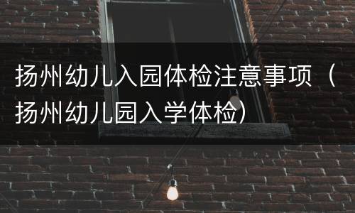 扬州幼儿入园体检注意事项（扬州幼儿园入学体检）