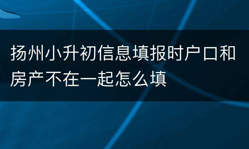 扬州小升初信息填报时户口和房产不在一起怎么填