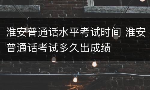 淮安普通话水平考试时间 淮安普通话考试多久出成绩