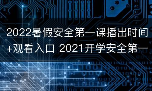 2022暑假安全第一课播出时间+观看入口 2021开学安全第一课完整视频央视