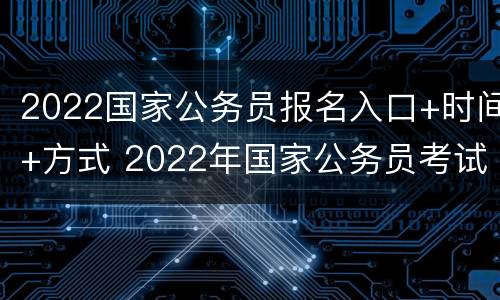 2022国家公务员报名入口+时间+方式 2022年国家公务员考试网上报名时间