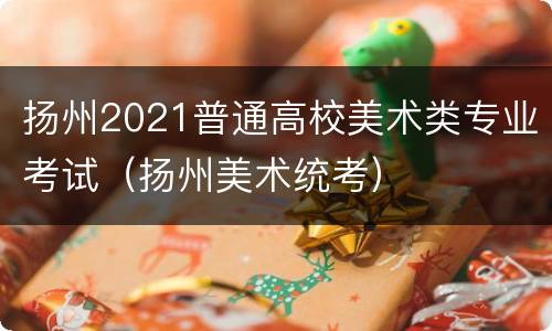 扬州2021普通高校美术类专业考试（扬州美术统考）