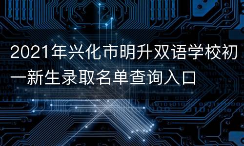 2021年兴化市明升双语学校初一新生录取名单查询入口