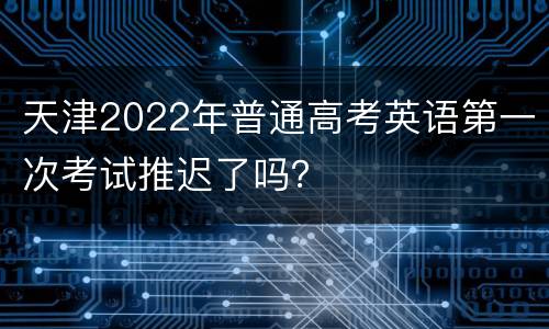 天津2022年普通高考英语第一次考试推迟了吗？