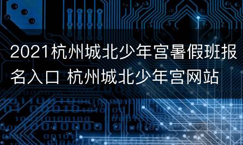 2021杭州城北少年宫暑假班报名入口 杭州城北少年宫网站