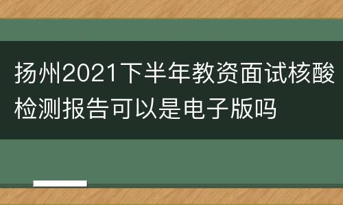 扬州2021下半年教资面试核酸检测报告可以是电子版吗