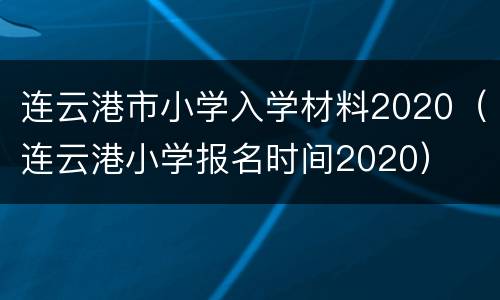 连云港市小学入学材料2020（连云港小学报名时间2020）