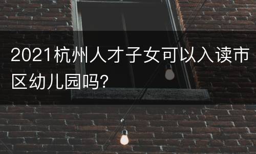 2021杭州人才子女可以入读市区幼儿园吗？