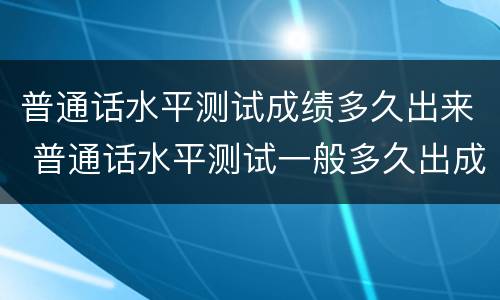 普通话水平测试成绩多久出来 普通话水平测试一般多久出成绩