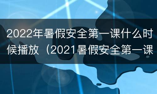 2022年暑假安全第一课什么时候播放（2021暑假安全第一课视频）