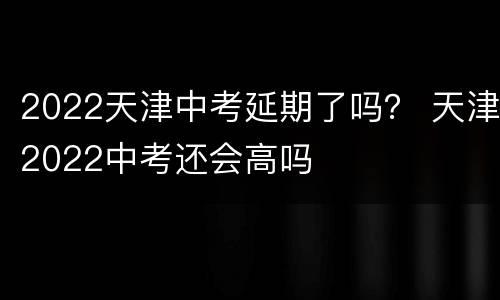 2022天津中考延期了吗？ 天津2022中考还会高吗