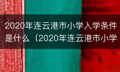 2020年连云港市小学入学条件是什么（2020年连云港市小学入学条件是什么呢）