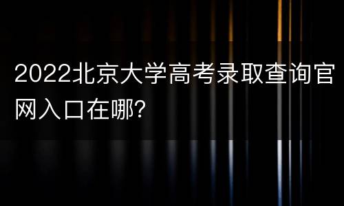 2022北京大学高考录取查询官网入口在哪？