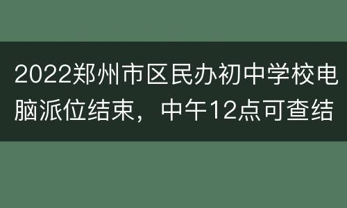 2022郑州市区民办初中学校电脑派位结束，中午12点可查结果