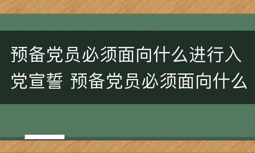 预备党员必须面向什么进行入党宣誓 预备党员必须面向什么进行入党宣誓党