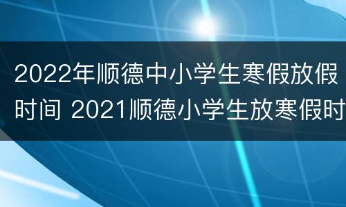 2022年顺德中小学生寒假放假时间 2021顺德小学生放寒假时间