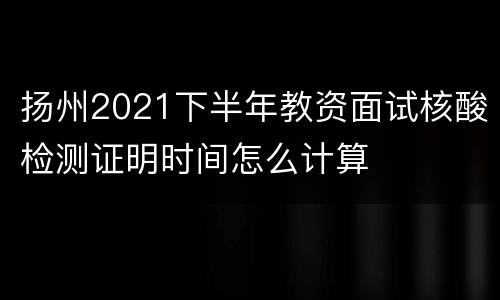 扬州2021下半年教资面试核酸检测证明时间怎么计算