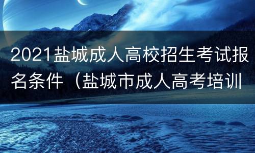 2021盐城成人高校招生考试报名条件（盐城市成人高考培训学校）