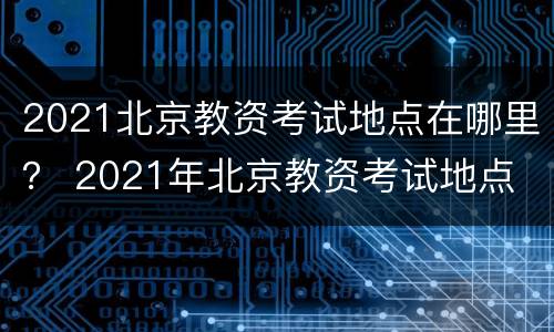 2021北京教资考试地点在哪里？ 2021年北京教资考试地点