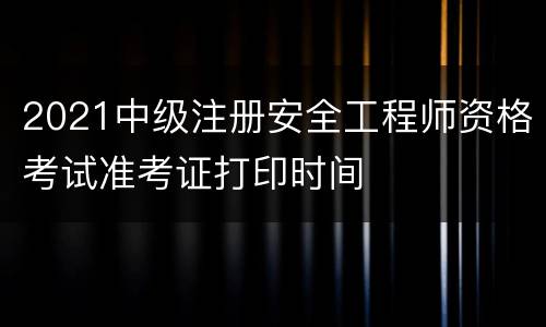 2021中级注册安全工程师资格考试准考证打印时间