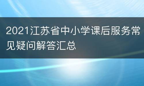 2021江苏省中小学课后服务常见疑问解答汇总