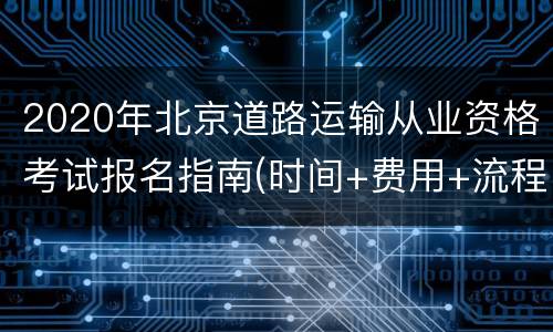 2020年北京道路运输从业资格考试报名指南(时间+费用+流程)