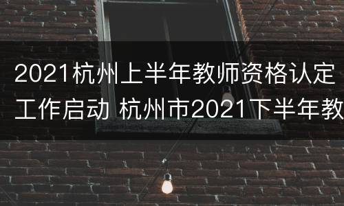 2021杭州上半年教师资格认定工作启动 杭州市2021下半年教师资格证认定