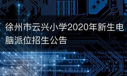 徐州市云兴小学2020年新生电脑派位招生公告