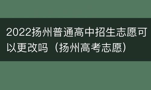 2022扬州普通高中招生志愿可以更改吗（扬州高考志愿）