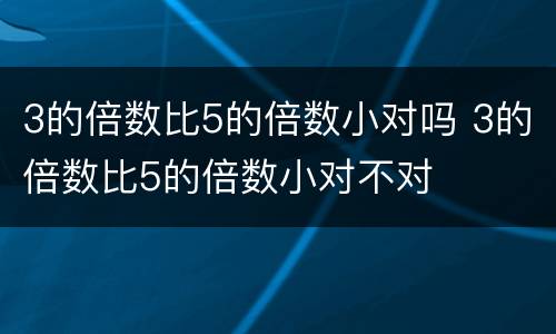 3的倍数比5的倍数小对吗 3的倍数比5的倍数小对不对