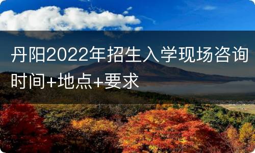 丹阳2022年招生入学现场咨询时间+地点+要求