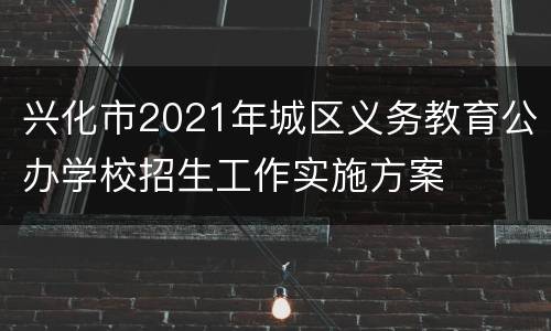 兴化市2021年城区义务教育公办学校招生工作实施方案