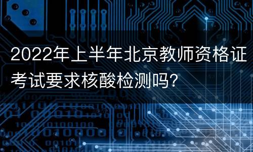 2022年上半年北京教师资格证考试要求核酸检测吗？