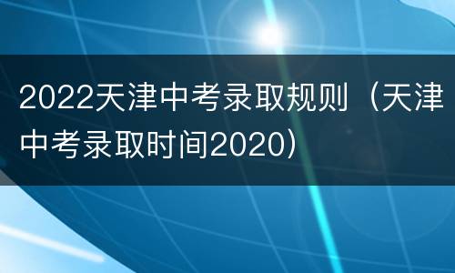 2022天津中考录取规则（天津中考录取时间2020）