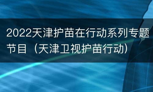 2022天津护苗在行动系列专题节目（天津卫视护苗行动）