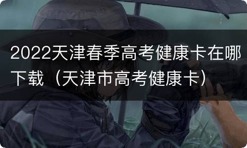 2022天津春季高考健康卡在哪下载（天津市高考健康卡）