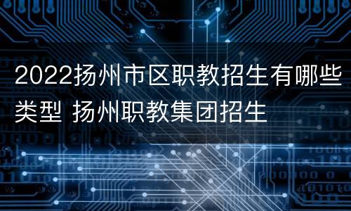 2022扬州市区职教招生有哪些类型 扬州职教集团招生