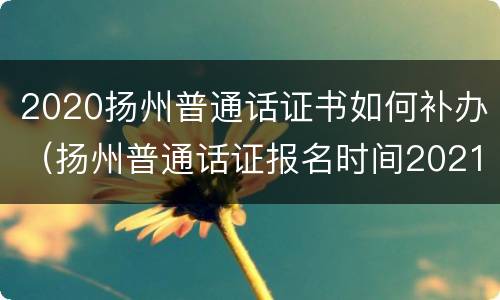 2020扬州普通话证书如何补办（扬州普通话证报名时间2021年考试时间）