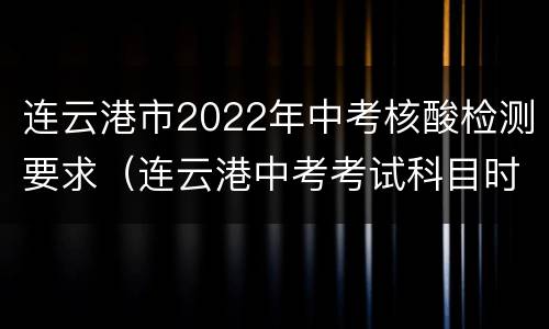 连云港市2022年中考核酸检测要求（连云港中考考试科目时间安排）