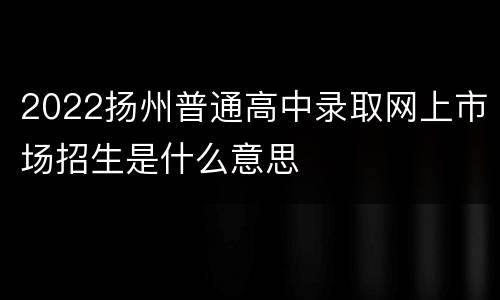 2022扬州普通高中录取网上市场招生是什么意思