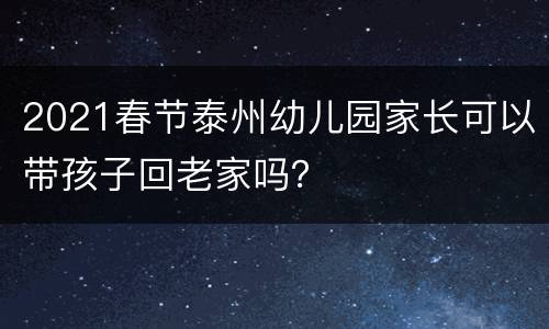 2021春节泰州幼儿园家长可以带孩子回老家吗？