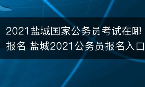 2021盐城国家公务员考试在哪报名 盐城2021公务员报名入口