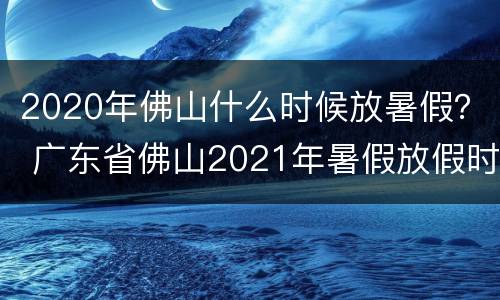 2020年佛山什么时候放暑假？ 广东省佛山2021年暑假放假时间