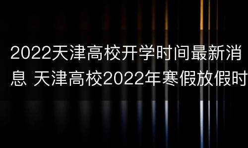 2022天津高校开学时间最新消息 天津高校2022年寒假放假时间