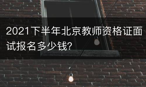 2021下半年北京教师资格证面试报名多少钱？