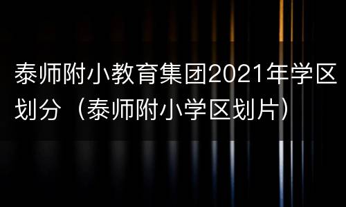 泰师附小教育集团2021年学区划分（泰师附小学区划片）