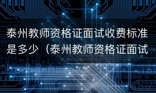 泰州教师资格证面试收费标准是多少（泰州教师资格证面试收费标准是多少啊）