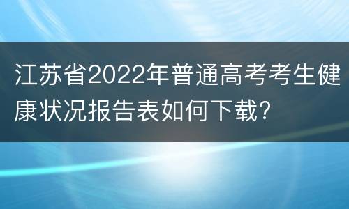 江苏省2022年普通高考考生健康状况报告表如何下载?