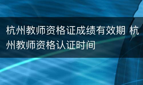 杭州教师资格证成绩有效期 杭州教师资格认证时间