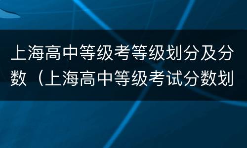 上海高中等级考等级划分及分数（上海高中等级考试分数划分）